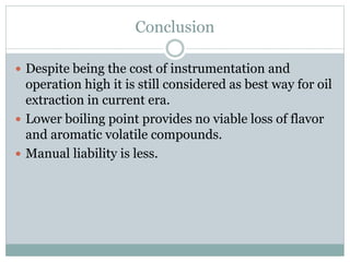 Conclusion
 Despite being the cost of instrumentation and
operation high it is still considered as best way for oil
extraction in current era.
 Lower boiling point provides no viable loss of flavor
and aromatic volatile compounds.
 Manual liability is less.
 