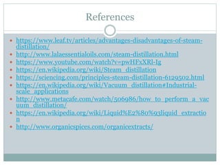 References
 https://www.leaf.tv/articles/advantages-disadvantages-of-steam-
distillation/
 http://www.lalaessentialoils.com/steam-distillation.html
 https://www.youtube.com/watch?v=pwHFxXRl-Ig
 https://en.wikipedia.org/wiki/Steam_distillation
 https://sciencing.com/principles-steam-distillation-6129502.html
 https://en.wikipedia.org/wiki/Vacuum_distillation#Industrial-
scale_applications
 http://www.metacafe.com/watch/506986/how_to_perform_a_vac
uum_distillation/
 https://en.wikipedia.org/wiki/Liquid%E2%80%93liquid_extractio
n
 http://www.organicspices.com/organicextracts/
 