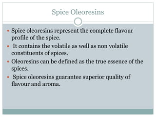 Spice Oleoresins
 Spice oleoresins represent the complete flavour
profile of the spice.
 It contains the volatile as well as non volatile
constituents of spices.
 Oleoresins can be defined as the true essence of the
spices.
 Spice oleoresins guarantee superior quality of
flavour and aroma.
 