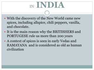 IN INDIA
 With the discovery of the New World came new
spices, including allspice, chili peppers, vanilla,
and chocolate.
 It is the main reason why the BRITISHERS and
PORTUGESE rule us more than 200 years
 A context of spices is seen in early Vedas and
RAMAYANA and is considered as old as human
civilization
 