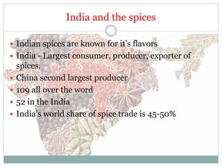 India and the spices
 Indian spices are known for it’s flavors
 India - Largest consumer, producer, exporter of
spices.
 China second largest producer
 109 all over the word
 52 in the India
 India’s world share of spice trade is 45-50%
 