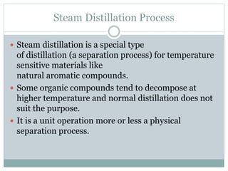 Steam Distillation Process
 Steam distillation is a special type
of distillation (a separation process) for temperature
sensitive materials like
natural aromatic compounds.
 Some organic compounds tend to decompose at
higher temperature and normal distillation does not
suit the purpose.
 It is a unit operation more or less a physical
separation process.
 