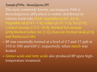  The most commonly known carcinogenic PAH is
Benzo[a]pyrene (BP),which is widely distributed in
various foods Like Fresh vegetables (2.85–24.5),
Vegetable oil (0.41–1.4), Coffee (0.31–1.3), Tea (3.9),
Cooked sausage (12.5–18.8), Smoked hot sausage
(0.8),Smoked turkey fat (1.2),Charcoal-broiled steak (0.8)
and Barbecued ribs.
 BP was reportedly formed at a level of 0.7 and 17 ppb at
370 to 390 and 650 C, respectively, when starch was
heated.
 Amino acids and fatty acids also produced BP upon high-
temperature treatment
 