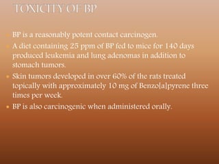  BP is a reasonably potent contact carcinogen.
 A diet containing 25 ppm of BP fed to mice for 140 days
produced leukemia and lung adenomas in addition to
stomach tumors.
 Skin tumors developed in over 60% of the rats treated
topically with approximately 10 mg of Benzo[a]pyrene three
times per week.
 BP is also carcinogenic when administered orally.
 