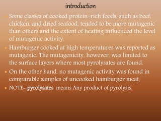  Some classes of cooked protein-rich foods, such as beef,
chicken, and dried seafood, tended to be more mutagenic
than others and the extent of heating influenced the level
of mutagenic activity.
 Hamburger cooked at high temperatures was reported as
mutagenic. The mutagenicity, however, was limited to
the surface layers where most pyrolysates are found.
 On the other hand, no mutagenic activity was found in
comparable samples of uncooked hamburger meat.
 NOTE- pyrolysates means Any product of pyrolysis.
 