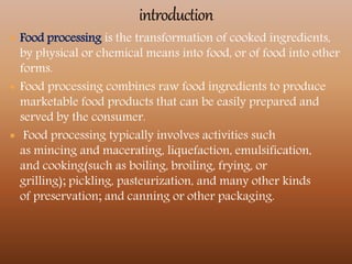  Food processing is the transformation of cooked ingredients,
by physical or chemical means into food, or of food into other
forms.
 Food processing combines raw food ingredients to produce
marketable food products that can be easily prepared and
served by the consumer.
 Food processing typically involves activities such
as mincing and macerating, liquefaction, emulsification,
and cooking(such as boiling, broiling, frying, or
grilling); pickling, pasteurization, and many other kinds
of preservation; and canning or other packaging.
 