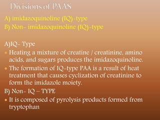 A) imidazoquinoline (IQ)-type
B) Non- imidazoquinoline (IQ)-type
A)IQ- Type
 Heating a mixture of creatine / creatinine, amino
acids, and sugars produces the imidazoquinoline.
 The formation of IQ-type PAA is a result of heat
treatment that causes cyclization of creatinine to
form the imidazole moiety.
B) Non- IQ – TYPE
 It is composed of pyrolysis products formed from
tryptophan
 