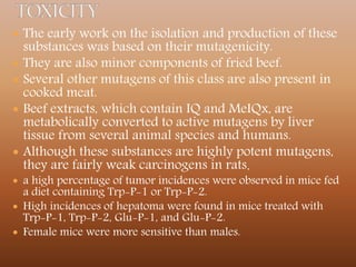  The early work on the isolation and production of these
substances was based on their mutagenicity.
 They are also minor components of fried beef.
 Several other mutagens of this class are also present in
cooked meat.
 Beef extracts, which contain IQ and MeIQx, are
metabolically converted to active mutagens by liver
tissue from several animal species and humans.
 Although these substances are highly potent mutagens,
they are fairly weak carcinogens in rats.
 a high percentage of tumor incidences were observed in mice fed
a diet containing Trp-P-1 or Trp-P-2.
 High incidences of hepatoma were found in mice treated with
Trp-P-1, Trp-P-2, Glu-P-1, and Glu-P-2.
 Female mice were more sensitive than males.
 