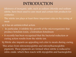  Mixtures of inorganic salts, such as sodium chloride and sodium
nitrite, have been used to cure meat and certain fish products for
centuries.
 The nitrite ion plays at least three important roles in the curing of
meat.
a) it has an antimicrobial action.
 In particular, it inhibits the growth of the microorganisms that
produce botulism toxin, Clostridium botulinum.
 It recently has been recognized that the bacterial reduction or
curing action results from the nitrite ion.
b) Nitrite also imparts an appealing red color to meats during curing.
This arises from nitrosomyoglobin and nitrosylhaemoglobin
pigments. These pigments are formed when nitrite is reduced to
nitric oxide, which then reacts with myoglobin and haemoglobin
 