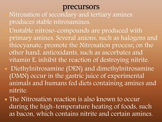  Nitrosation of secondary and tertiary amines
produces stable nitrosamines.
 Unstable nitroso-compounds are produced with
primary amines. Several anions, such as halogens and
thiocyanate, promote the Nitrosation process; on the
other hand, antioxidants, such as ascorbates and
vitamin E, inhibit the reaction of destroying nitrite.
 Diethylnitrosamine (DEN) and dimethylnitrosamine
(DMN) occur in the gastric juice of experimental
animals and humans fed diets containing amines and
nitrite.
 The Nitrosation reaction is also known to occur
during the high-temperature heating of foods, such
as bacon, which contains nitrite and certain amines.
 