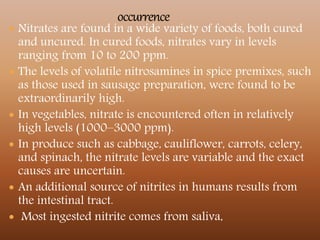  Nitrates are found in a wide variety of foods, both cured
and uncured. In cured foods, nitrates vary in levels
ranging from 10 to 200 ppm.
 The levels of volatile nitrosamines in spice premixes, such
as those used in sausage preparation, were found to be
extraordinarily high.
 In vegetables, nitrate is encountered often in relatively
high levels (1000–3000 ppm).
 In produce such as cabbage, cauliflower, carrots, celery,
and spinach, the nitrate levels are variable and the exact
causes are uncertain.
 An additional source of nitrites in humans results from
the intestinal tract.
 Most ingested nitrite comes from saliva,
 