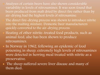 Analyses of certain beers have also shown considerable
variability in levels of nitrosamines. It was soon found that
beers produced from malt dried by direct fire rather than by
air-drying had the highest levels of nitrosamine.
 The direct fire-drying process was shown to introduce nitrite
into the malting mixture. Domestic beer manufacturers
quickly converted to the air-drying process.
 Heating of other nitrite-treated food products, such as
animal feed, also has been shown to produce
nitrosamines.
 In Norway in 1962, following an epidemic of food
poisoning in sheep, extremely high levels of nitrosamines
were detected in herring meal treated with nitrite as a
preservative.
 The sheep suffered severe liver disease and many of
them died..
 