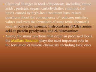  Chemical changes in food components, including amino
acids , proteins, sugars, carbohydrates, vitamins, and
lipids, caused by high-heat treatment have raised
questions about the consequence of reducing nutritive
values and even the formation of some toxic chemicals
such as polycyclic aromatic hydrocarbons (PAHs), amino
acid or protein pyrolysates, and N-nitrosamines.
 Among the many reactions that occur in processed foods,
the Maillard Reaction plays the most important role in
the formation of various chemicals, including toxic ones.
 