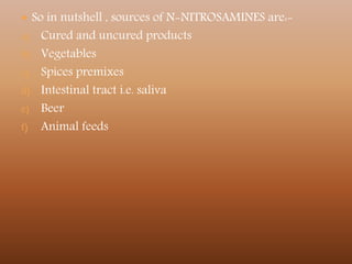  So in nutshell , sources of N-NITROSAMINES are:-
a) Cured and uncured products
b) Vegetables
c) Spices premixes
d) Intestinal tract i.e. saliva
e) Beer
f) Animal feeds
 