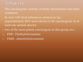  The carcinogenic activity of many nitrosamines has been
examined.
 In over 100 food substances assayed so far,
approximately 80% were shown to Be carcinogenic in at
least one animal species.
 two of the most potent carcinogens in this group are:-
a) DEN- Diethylnitrosamine
b) DMN- dimethylnitrosamine
 
