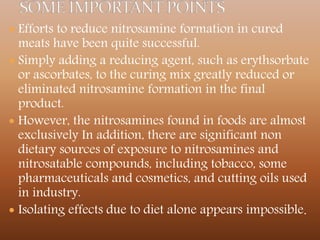  Efforts to reduce nitrosamine formation in cured
meats have been quite successful.
 Simply adding a reducing agent, such as erythsorbate
or ascorbates, to the curing mix greatly reduced or
eliminated nitrosamine formation in the final
product.
 However, the nitrosamines found in foods are almost
exclusively In addition, there are significant non
dietary sources of exposure to nitrosamines and
nitrosatable compounds, including tobacco, some
pharmaceuticals and cosmetics, and cutting oils used
in industry.
 Isolating effects due to diet alone appears impossible.
 