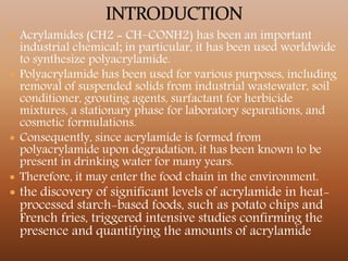  Acrylamides (CH2 = CH–CONH2) has been an important
industrial chemical; in particular, it has been used worldwide
to synthesize polyacrylamide.
 Polyacrylamide has been used for various purposes, including
removal of suspended solids from industrial wastewater, soil
conditioner, grouting agents, surfactant for herbicide
mixtures, a stationary phase for laboratory separations, and
cosmetic formulations.
 Consequently, since acrylamide is formed from
polyacrylamide upon degradation, it has been known to be
present in drinking water for many years.
 Therefore, it may enter the food chain in the environment.
 the discovery of significant levels of acrylamide in heat-
processed starch-based foods, such as potato chips and
French fries, triggered intensive studies confirming the
presence and quantifying the amounts of acrylamide
 
