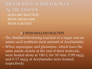 A) MAILLARD REACTION
B) FROM ASPARAGINE
C) FROM ACROLEIN
A) FROM MAILLARD REACTION
 The Maillard browning reaction of a sugar and an
amino acid synthesis most amount of Acrylamides.
 When asparagine and glutamine, which have the
same amide moiety at the end of their molecule,
were heated alone at 180 C for 30 min, 0.99 mg/g
and 0.17 mg/g of Acrylamides were formed,
respectively.
 