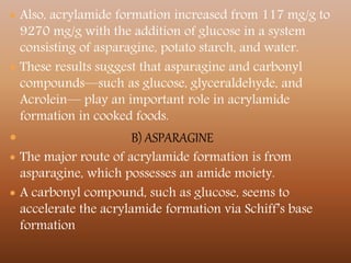  Also, acrylamide formation increased from 117 mg/g to
9270 mg/g with the addition of glucose in a system
consisting of asparagine, potato starch, and water.
 These results suggest that asparagine and carbonyl
compounds—such as glucose, glyceraldehyde, and
Acrolein— play an important role in acrylamide
formation in cooked foods.
 B) ASPARAGINE
 The major route of acrylamide formation is from
asparagine, which possesses an amide moiety.
 A carbonyl compound, such as glucose, seems to
accelerate the acrylamide formation via Schiff’s base
formation
 