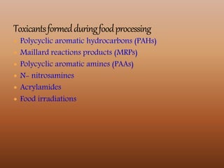  Polycyclic aromatic hydrocarbons (PAHs)
 Maillard reactions products (MRPs)
 Polycyclic aromatic amines (PAAs)
 N- nitrosamines
 Acrylamides
 Food irradiations
 