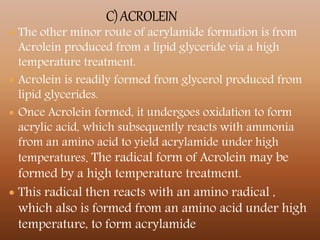  The other minor route of acrylamide formation is from
Acrolein produced from a lipid glyceride via a high
temperature treatment.
 Acrolein is readily formed from glycerol produced from
lipid glycerides.
 Once Acrolein formed, it undergoes oxidation to form
acrylic acid, which subsequently reacts with ammonia
from an amino acid to yield acrylamide under high
temperatures. The radical form of Acrolein may be
formed by a high temperature treatment.
 This radical then reacts with an amino radical ,
which also is formed from an amino acid under high
temperature, to form acrylamide
 