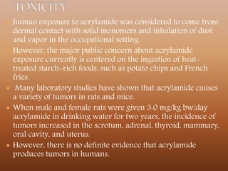  human exposure to acrylamide was considered to come from
dermal contact with solid monomers and inhalation of dust
and vapor in the occupational setting.
 However, the major public concern about acrylamide
exposure currently is centered on the ingestion of heat-
treated starch-rich foods, such as potato chips and French
fries.
 Many laboratory studies have shown that acrylamide causes
a variety of tumors in rats and mice.
 When male and female rats were given 3.0 mg/kg bw/day
acrylamide in drinking water for two years, the incidence of
tumors increased in the scrotum, adrenal, thyroid, mammary,
oral cavity, and uterus.
 However, there is no definite evidence that acrylamide
produces tumors in humans.
 