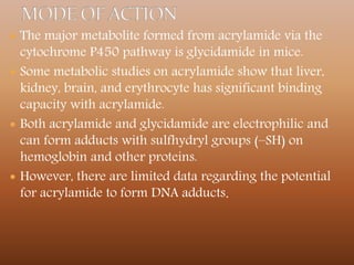  The major metabolite formed from acrylamide via the
cytochrome P450 pathway is glycidamide in mice.
 Some metabolic studies on acrylamide show that liver,
kidney, brain, and erythrocyte has significant binding
capacity with acrylamide.
 Both acrylamide and glycidamide are electrophilic and
can form adducts with sulfhydryl groups (–SH) on
hemoglobin and other proteins.
 However, there are limited data regarding the potential
for acrylamide to form DNA adducts.
 