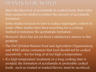  Since the discovery of acrylamide in cooked foods, there have
been numerous studies to reduce the amount of acrylamide
formation.
 Some studies focused on how to reduce asparagine content in
foods. Other studies have been searching for a cooking
method to minimize the acrylamide formation.
 However, there has not yet been a satisfactory answer to this
problem.
 The FAO (United Nations Food and Agriculture Organization)
and WHO advise consumers that food should not be cooked
excessively—for too long or at too high a temperature.
 If a high temperature treatment or a long cooking time is
avoided, the formation of acrylamide in preferable cooked
foods , such as roasted or toasted flavors, must be sacrificed.
 