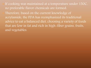  If cooking was maintained at a temperature under 150C,
no preferable flavor chemicals are formed.
 Therefore, based on the current knowledge of
acrylamide, the FDA has reemphasized its traditional
advice to eat a balanced diet, choosing a variety of foods
that are low in fat and rich in high-fiber grains, fruits,
and vegetables.
 