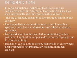  In certain situations, methods of food processing are
considered under the category of food additives since they
may intentionally alter the form or nature of food.
 The use of ionizing radiation to preserve food falls into this
category.
 Ionizing radiation can sterilize foods, control microbial
spoilage, control insect infestations, and inhibit undesired
sprouting.
 Food irradiation has the potential to substantially reduce
postharvest applications of pesticides to prevent spoilage due
to insects and fungi.
 Irradiation can be used to destroy Salmonella in cases where
heat treatment is not possible, for example, in frozen
chicken.
 