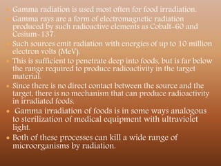  Gamma radiation is used most often for food irradiation.
 Gamma rays are a form of electromagnetic radiation
produced by such radioactive elements as Cobalt-60 and
Cesium-137.
 Such sources emit radiation with energies of up to 10 million
electron volts (MeV).
 This is sufficient to penetrate deep into foods, but is far below
the range required to produce radioactivity in the target
material.
 Since there is no direct contact between the source and the
target, there is no mechanism that can produce radioactivity
in irradiated foods.
 Gamma irradiation of foods is in some ways analogous
to sterilization of medical equipment with ultraviolet
light.
 Both of these processes can kill a wide range of
microorganisms by radiation.
 