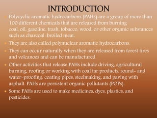  Polycyclic aromatic hydrocarbons (PAHs) are a group of more than
100 different chemicals that are released from burning
coal, oil, gasoline, trash, tobacco, wood, or other organic substances
such as charcoal-broiled meat.
 They are also called polynuclear aromatic hydrocarbons.
 They can occur naturally when they are released from forest fires
and volcanoes and can be manufactured.
 Other activities that release PAHs include driving, agricultural
burning, roofing or working with coal tar products, sound- and
water-proofing, coating pipes, steelmaking, and paving with
asphalt. PAHs are persistent organic pollutants (POPs).
 Some PAHs are used to make medicines, dyes, plastics, and
pesticides.
 