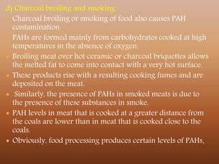 d) Charcoal broiling and smoking
 Charcoal broiling or smoking of food also causes PAH
contamination.
 PAHs are formed mainly from carbohydrates cooked at high
temperatures in the absence of oxygen.
 Broiling meat over hot ceramic or charcoal briquettes allows
the melted fat to come into contact with a very hot surface.
 These products rise with a resulting cooking fumes and are
deposited on the meat.
 Similarly, the presence of PAHs in smoked meats is due to
the presence of these substances in smoke.
 PAH levels in meat that is cooked at a greater distance from
the coals are lower than in meat that is cooked close to the
coals.
 Obviously, food processing produces certain levels of PAHs.
 