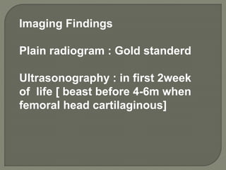 Imaging Findings
Plain radiogram : Gold standerd
Ultrasonography : in first 2week
of life [ beast before 4-6m when
femoral head cartilaginous]
 