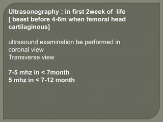 Ultrasonography : in first 2week of life
[ beast before 4-6m when femoral head
cartilaginous]
ultrasound examination be performed in
coronal view
Transverse view
7-5 mhz in < 7month
5 mhz in < 7-12 month
 