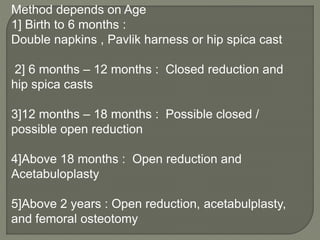Method depends on Age
1] Birth to 6 months :
Double napkins , Pavlik harness or hip spica cast
2] 6 months – 12 months : Closed reduction and
hip spica casts
3]12 months – 18 months : Possible closed /
possible open reduction
4]Above 18 months : Open reduction and
Acetabuloplasty
5]Above 2 years : Open reduction, acetabulplasty,
and femoral osteotomy
 