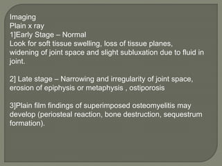 Imaging
Plain x ray
1]Early Stage – Normal
Look for soft tissue swelling, loss of tissue planes,
widening of joint space and slight subluxation due to fluid in
joint.
2] Late stage – Narrowing and irregularity of joint space,
erosion of epiphysis or metaphysis , ostiporosis
3]Plain film findings of superimposed osteomyelitis may
develop (periosteal reaction, bone destruction, sequestrum
formation).
 