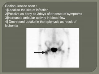 Radionuleotide scan :
1]Localise the site of infection
2]Positive as early as 2days after onset of symptoms
3]Increased articular activity in blood flow
4] Decreased uptake in the epiphysis as result of
ischemia
 