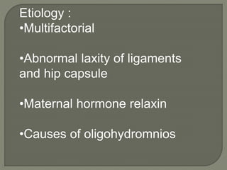Etiology :
•Multifactorial
•Abnormal laxity of ligaments
and hip capsule
•Maternal hormone relaxin
•Causes of oligohydromnios
 