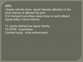 MRI-
1]septic arthritis show signal intensity alteration in the
bone marrow of affected hip joint
2] In transient synovities cases show no such altered
signal entity in bone marrow
T1- poorly defined low signal intesity
T2-/STIR: hyperintese
Contrast study : show enhancment
 