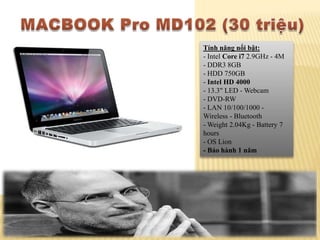 Tính năng nổi bật:
- Intel Core i7 2.9GHz - 4M
- DDR3 8GB
- HDD 750GB
- Intel HD 4000
- 13.3" LED - Webcam
- DVD-RW
- LAN 10/100/1000 -
Wireless - Bluetooth
- Weight 2.04Kg - Battery 7
hours
- OS Lion
- Bảo hành 1 năm
 
