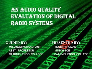 AN AUDIO QUALITY
  EVALUATION OF DIGITAL
  RADIO SYSTEMS


GUIDED BY;               PRESENTED BY;
 MR. ANOOP CHANDRAN P     ROJITH THOMAS
 ASST. PROFESSOR          MTECH-ECE
 CAARMEL ENGG. COLLEGE    CAARMEL ENGG. COLLEGE
 