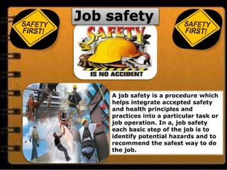 Job safety
A job safety is a procedure which
helps integrate accepted safety
and health principles and
practices into a particular task or
job operation. In a, job safety
each basic step of the job is to
identify potential hazards and to
recommend the safest way to do
the job.
 