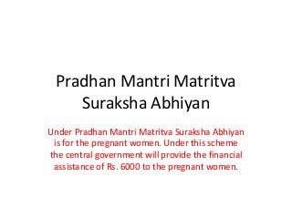Pradhan Mantri Matritva
Suraksha Abhiyan
Under Pradhan Mantri Matritva Suraksha Abhiyan
is for the pregnant women. Under this scheme
the central government will provide the financial
assistance of Rs. 6000 to the pregnant women.
 