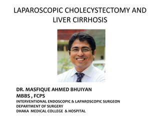 LAPAROSCOPIC CHOLECYSTECTOMY AND
LIVER CIRRHOSIS
DR. MASFIQUE AHMED BHUIYAN
MBBS , FCPS
INTERVENTIONAL ENDOSCOPIC & LAPAROSCOPIC SURGEON
DEPARTMENT OF SURGERY
DHAKA MEDICAL COLLEGE & HOSPITAL
 