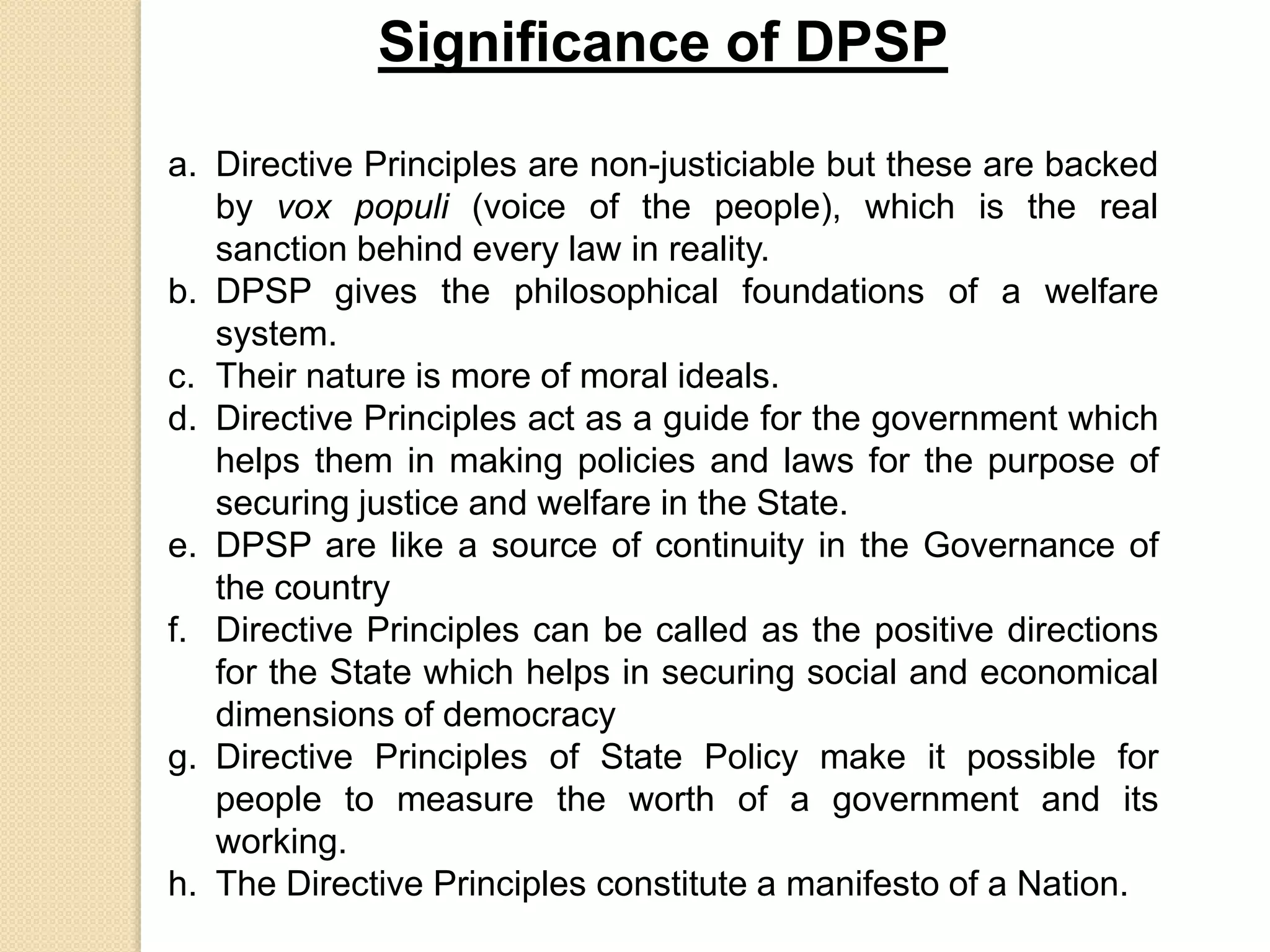 Significance of DPSP
a. Directive Principles are non-justiciable but these are backed
by vox populi (voice of the people), which is the real
sanction behind every law in reality.
b. DPSP gives the philosophical foundations of a welfare
system.
c. Their nature is more of moral ideals.
d. Directive Principles act as a guide for the government which
helps them in making policies and laws for the purpose of
securing justice and welfare in the State.
e. DPSP are like a source of continuity in the Governance of
the country
f. Directive Principles can be called as the positive directions
for the State which helps in securing social and economical
dimensions of democracy
g. Directive Principles of State Policy make it possible for
people to measure the worth of a government and its
working.
h. The Directive Principles constitute a manifesto of a Nation.
 