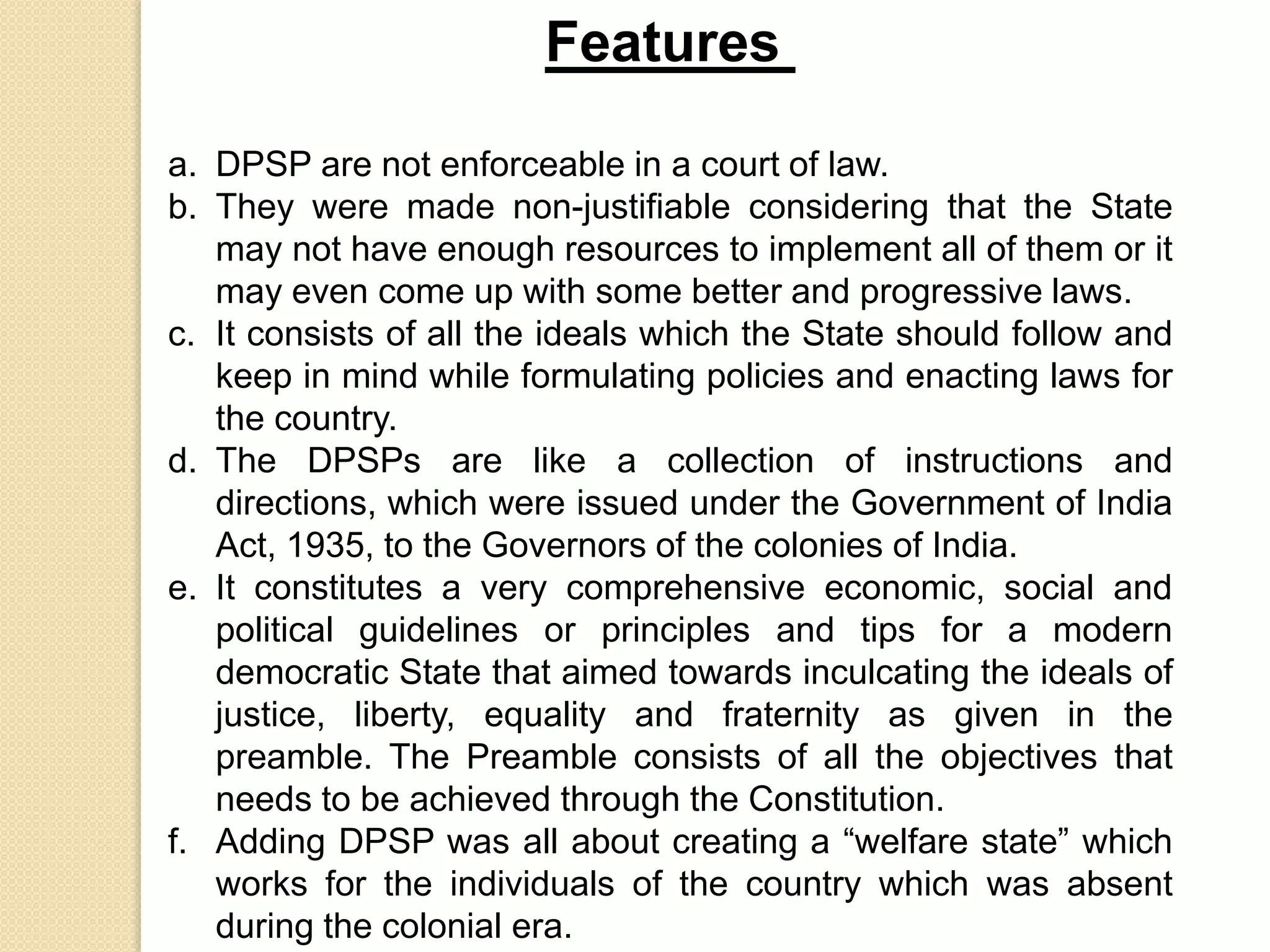 Features
a. DPSP are not enforceable in a court of law.
b. They were made non-justifiable considering that the State
may not have enough resources to implement all of them or it
may even come up with some better and progressive laws.
c. It consists of all the ideals which the State should follow and
keep in mind while formulating policies and enacting laws for
the country.
d. The DPSPs are like a collection of instructions and
directions, which were issued under the Government of India
Act, 1935, to the Governors of the colonies of India.
e. It constitutes a very comprehensive economic, social and
political guidelines or principles and tips for a modern
democratic State that aimed towards inculcating the ideals of
justice, liberty, equality and fraternity as given in the
preamble. The Preamble consists of all the objectives that
needs to be achieved through the Constitution.
f. Adding DPSP was all about creating a “welfare state” which
works for the individuals of the country which was absent
during the colonial era.
 