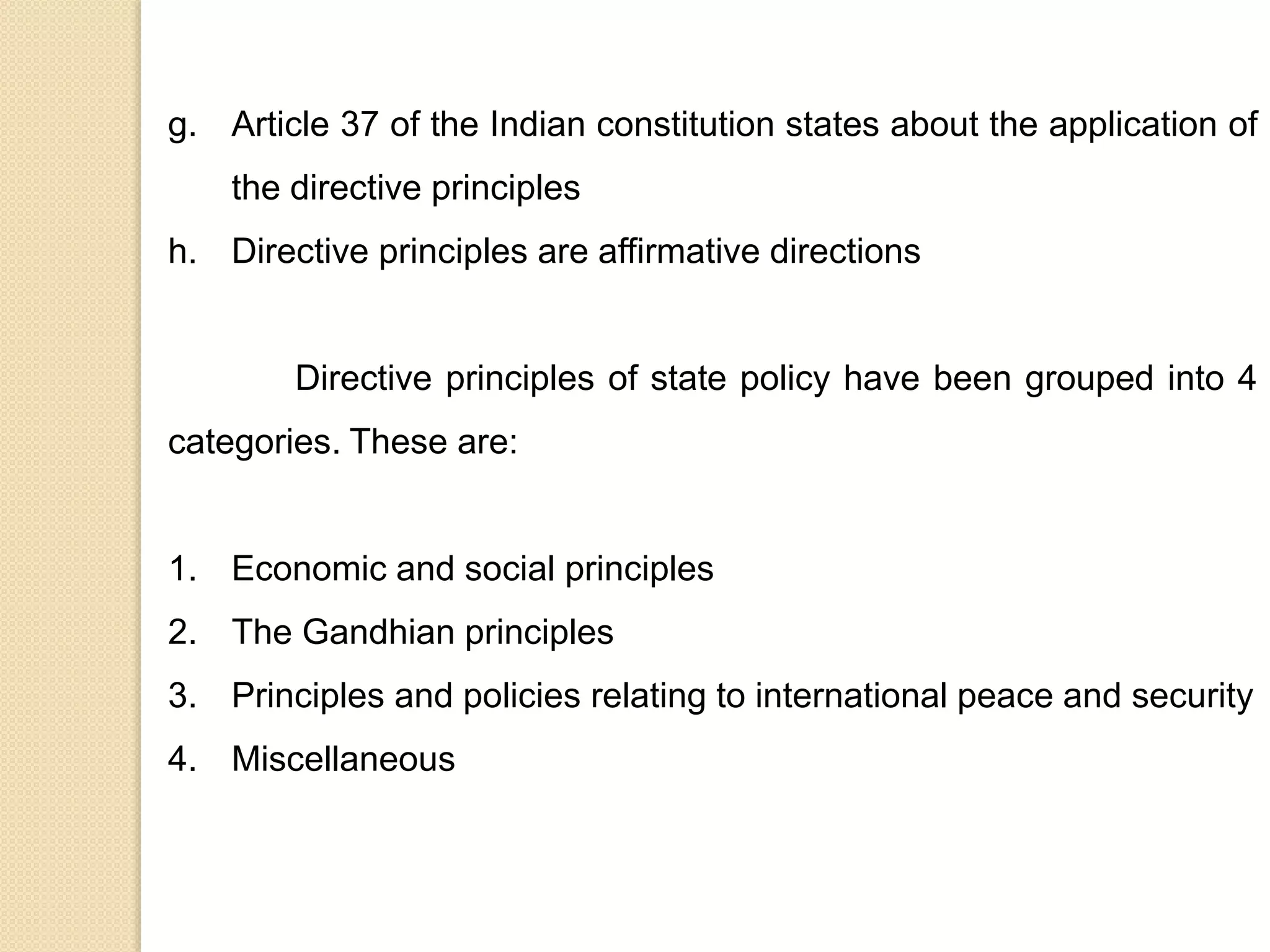 g. Article 37 of the Indian constitution states about the application of
the directive principles
h. Directive principles are affirmative directions
Directive principles of state policy have been grouped into 4
categories. These are:
1. Economic and social principles
2. The Gandhian principles
3. Principles and policies relating to international peace and security
4. Miscellaneous
 
