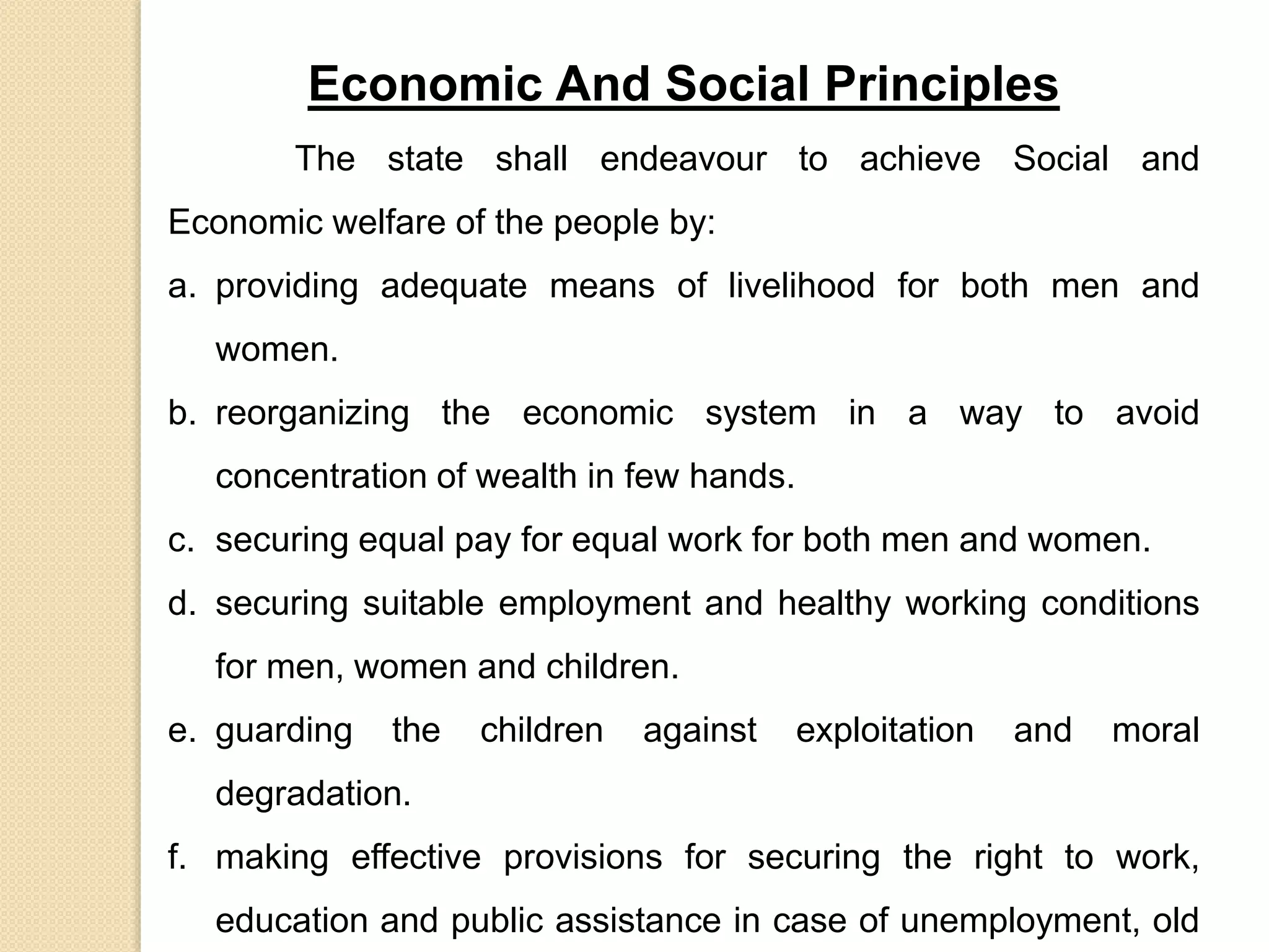 Economic And Social Principles
The state shall endeavour to achieve Social and
Economic welfare of the people by:
a. providing adequate means of livelihood for both men and
women.
b. reorganizing the economic system in a way to avoid
concentration of wealth in few hands.
c. securing equal pay for equal work for both men and women.
d. securing suitable employment and healthy working conditions
for men, women and children.
e. guarding the children against exploitation and moral
degradation.
f. making effective provisions for securing the right to work,
education and public assistance in case of unemployment, old
 