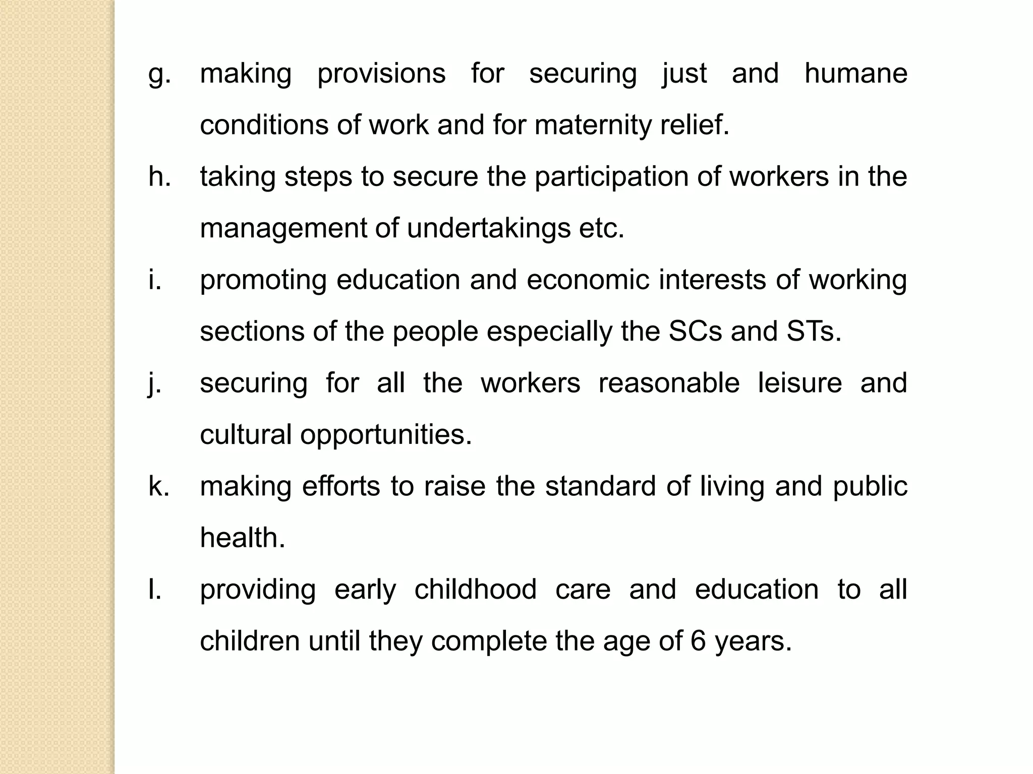 g. making provisions for securing just and humane
conditions of work and for maternity relief.
h. taking steps to secure the participation of workers in the
management of undertakings etc.
i. promoting education and economic interests of working
sections of the people especially the SCs and STs.
j. securing for all the workers reasonable leisure and
cultural opportunities.
k. making efforts to raise the standard of living and public
health.
l. providing early childhood care and education to all
children until they complete the age of 6 years.
 